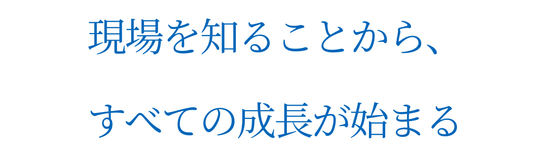 現場を知ることから、すべての成長が始まる