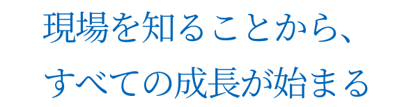 現場を知ることから、すべての成長が始まる