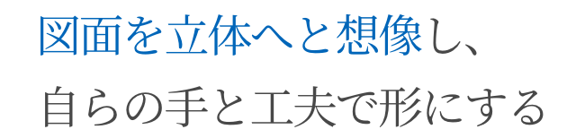 図面を立体へと想像し、自らの手と工夫で形にする