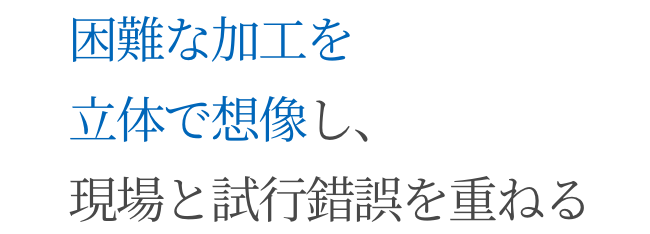 困難な加工を立体で想像し、現場と試行錯誤を重ねる